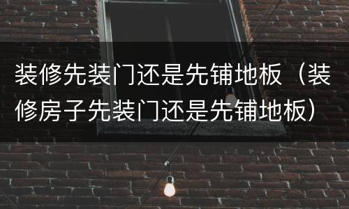 装修先装门还是先铺地板（装修房子先装门还是先铺地板）