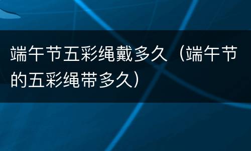端午节五彩绳戴多久（端午节的五彩绳带多久）