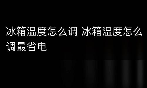 冰箱温度怎么调 冰箱温度怎么调最省电