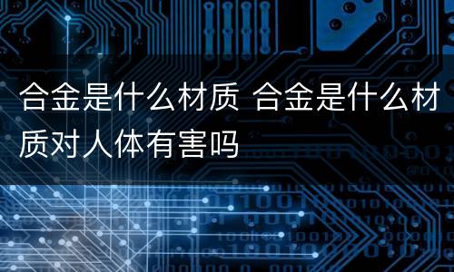 合金是什么材质 合金是什么材质对人体有害吗
