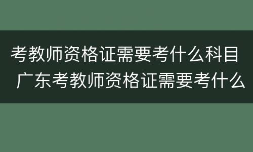 考教师资格证需要考什么科目 广东考教师资格证需要考什么科目