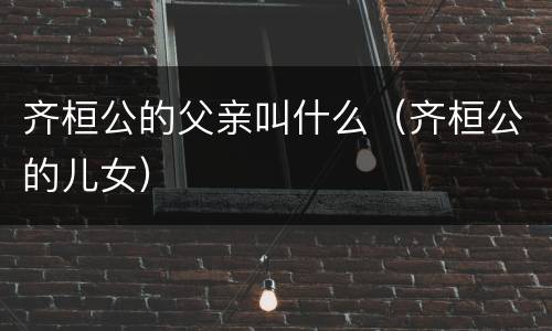 齐桓公的父亲叫什么（齐桓公的儿女）