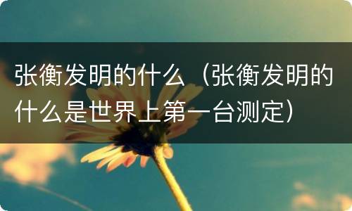 张衡发明的什么（张衡发明的什么是世界上第一台测定）