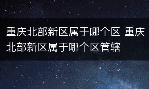 重庆北部新区属于哪个区 重庆北部新区属于哪个区管辖