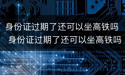 身份证过期了还可以坐高铁吗 身份证过期了还可以坐高铁吗北京
