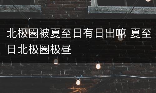 北极圈被夏至日有日出嘛 夏至日北极圈极昼