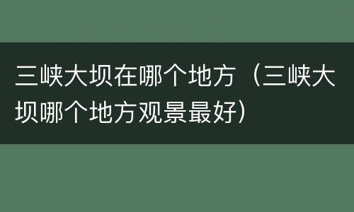 三峡大坝在哪个地方（三峡大坝哪个地方观景最好）