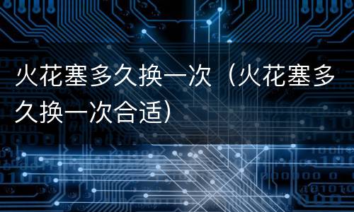 火花塞多久换一次（火花塞多久换一次合适）