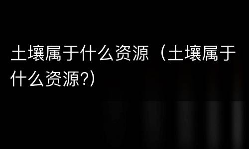 土壤属于什么资源（土壤属于什么资源?）
