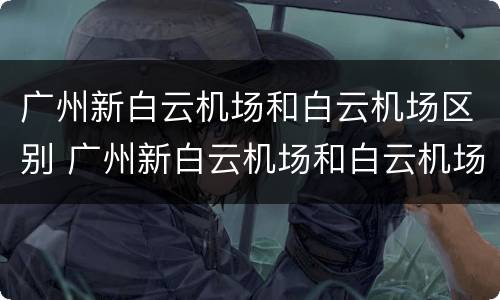 广州新白云机场和白云机场区别 广州新白云机场和白云机场是一个地方吗