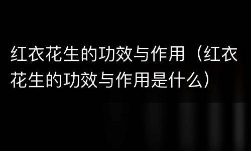 红衣花生的功效与作用（红衣花生的功效与作用是什么）