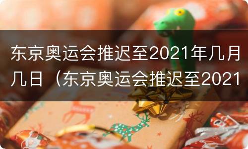 东京奥运会推迟至2021年几月几日（东京奥运会推迟至2021年几月几日几点）