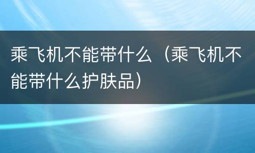 乘飞机不能带什么（乘飞机不能带什么护肤品）