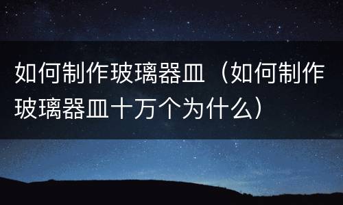 如何制作玻璃器皿（如何制作玻璃器皿十万个为什么）