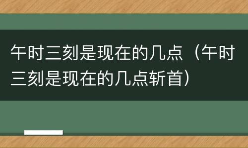 午时三刻是现在的几点（午时三刻是现在的几点斩首）