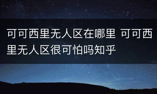 可可西里无人区在哪里 可可西里无人区很可怕吗知乎