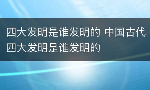 四大发明是谁发明的 中国古代四大发明是谁发明的