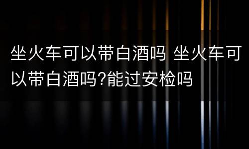 坐火车可以带白酒吗 坐火车可以带白酒吗?能过安检吗