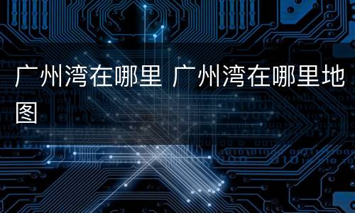 广州湾在哪里 广州湾在哪里地图