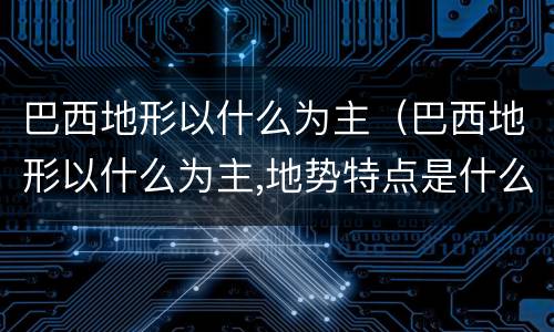 巴西地形以什么为主（巴西地形以什么为主,地势特点是什么）