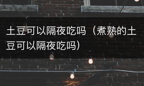 土豆可以隔夜吃吗（煮熟的土豆可以隔夜吃吗）
