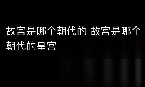 故宫是哪个朝代的 故宫是哪个朝代的皇宫