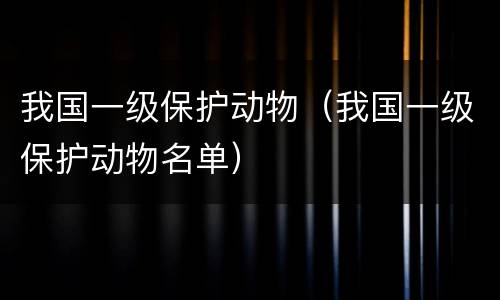 我国一级保护动物（我国一级保护动物名单）