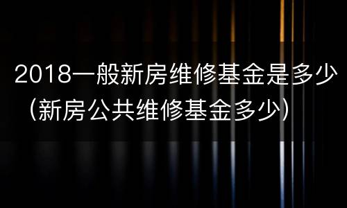 2018一般新房维修基金是多少（新房公共维修基金多少）