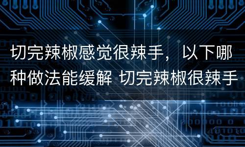 切完辣椒感觉很辣手，以下哪种做法能缓解 切完辣椒很辣手如何消除