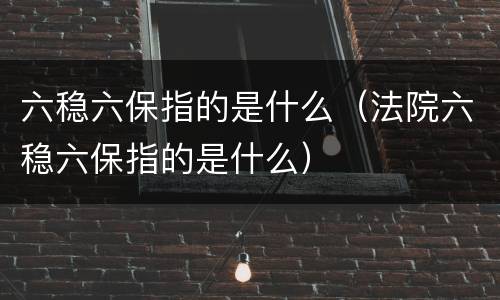 六稳六保指的是什么（法院六稳六保指的是什么）