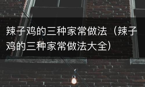 辣子鸡的三种家常做法（辣子鸡的三种家常做法大全）