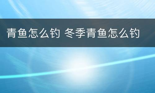 青鱼怎么钓 冬季青鱼怎么钓