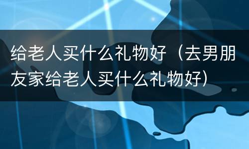给老人买什么礼物好（去男朋友家给老人买什么礼物好）