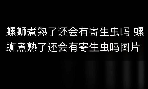 螺蛳煮熟了还会有寄生虫吗 螺蛳煮熟了还会有寄生虫吗图片
