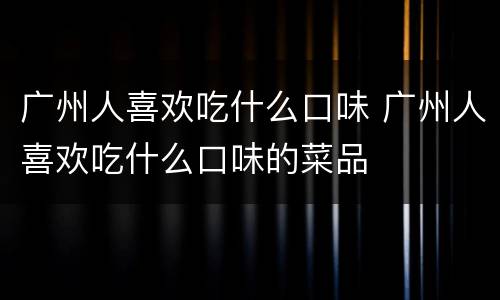 广州人喜欢吃什么口味 广州人喜欢吃什么口味的菜品