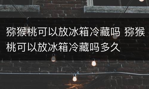 猕猴桃可以放冰箱冷藏吗 猕猴桃可以放冰箱冷藏吗多久