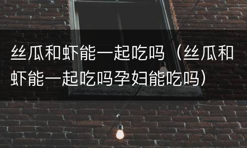 丝瓜和虾能一起吃吗（丝瓜和虾能一起吃吗孕妇能吃吗）