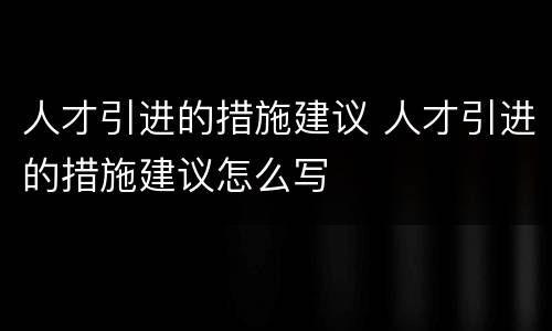 人才引进的措施建议 人才引进的措施建议怎么写