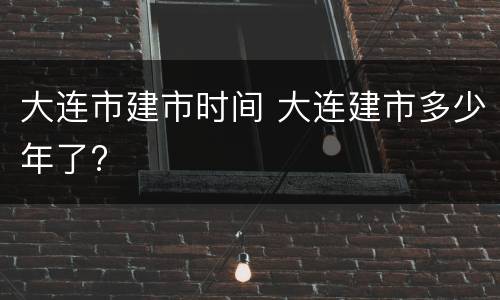 大连市建市时间 大连建市多少年了?