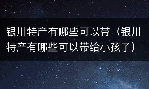 银川特产有哪些可以带（银川特产有哪些可以带给小孩子）