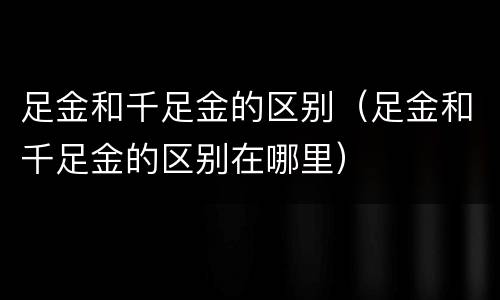 足金和千足金的区别（足金和千足金的区别在哪里）
