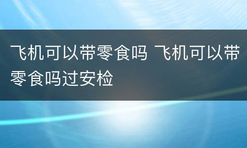 飞机可以带零食吗 飞机可以带零食吗过安检
