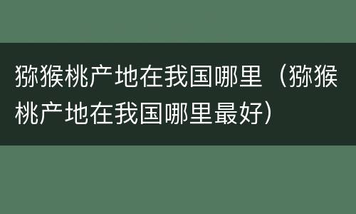 猕猴桃产地在我国哪里（猕猴桃产地在我国哪里最好）