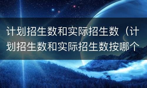 计划招生数和实际招生数（计划招生数和实际招生数按哪个招生）