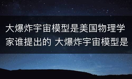 大爆炸宇宙模型是美国物理学家谁提出的 大爆炸宇宙模型是谁提出的