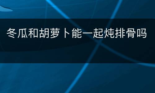 冬瓜和胡萝卜能一起炖排骨吗