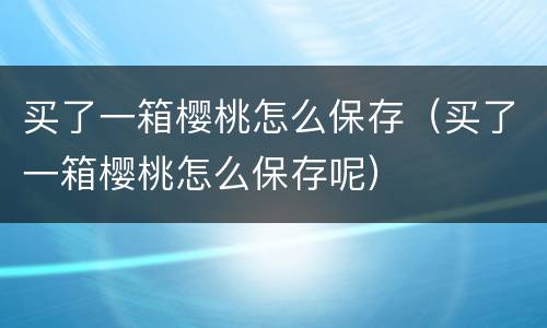 买了一箱樱桃怎么保存（买了一箱樱桃怎么保存呢）