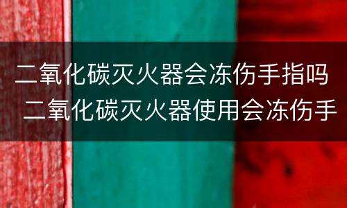 二氧化碳灭火器会冻伤手指吗 二氧化碳灭火器使用会冻伤手指吗