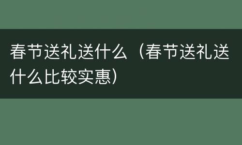 春节送礼送什么（春节送礼送什么比较实惠）