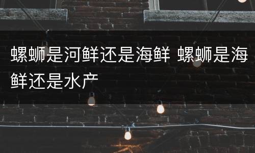 螺蛳是河鲜还是海鲜 螺蛳是海鲜还是水产
